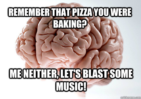 Remember that pizza you were baking? Me neither, let's blast some music!   Scumbag Brain