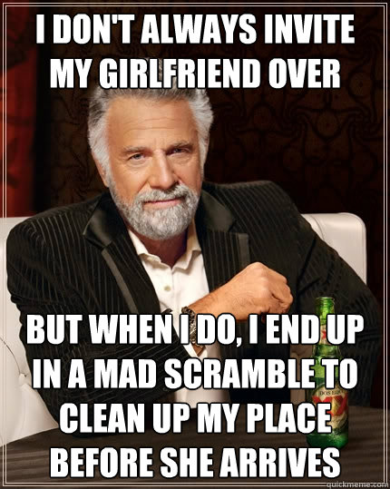 I don't always invite my girlfriend over But when I do, I end up in a mad scramble to clean up my place before she arrives  The Most Interesting Man In The World
