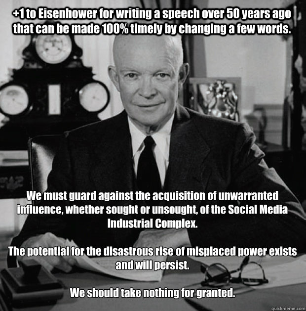 We must guard against the acquisition of unwarranted influence, whether sought or unsought, of the Social Media Industrial Complex.

The potential for the disastrous rise of misplaced power exists and will persist.

We should take nothing for granted. +1  - We must guard against the acquisition of unwarranted influence, whether sought or unsought, of the Social Media Industrial Complex.

The potential for the disastrous rise of misplaced power exists and will persist.

We should take nothing for granted. +1   Social Media Industrial Complex