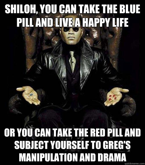 Shiloh, you can take the blue pill and live a happy life Or you can take the red pill and subject yourself to Greg's manipulation and drama  Morpheus