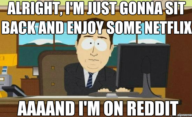 ALRIGHT, I'M JUST GONNA SIT BACK AND ENJOY SOME NETFLIX AAAAND I'M ON REDDIT  aaaand its gone