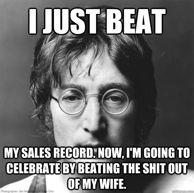 i just beat my sales record. now, i'm going to celebrate by beating the shit out of my wife. - i just beat my sales record. now, i'm going to celebrate by beating the shit out of my wife.  Scumbag Lennon