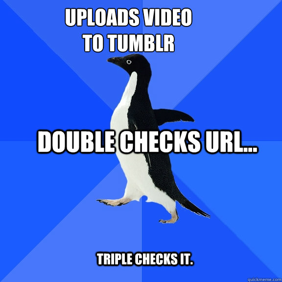 Uploads video 
to tumblr Double checks url... triple checks it.   Socially Awkward Penguin