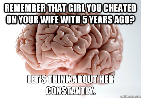 Remember that girl you cheated on your wife with 5 years ago? Let's think about her constantly. 
 - Remember that girl you cheated on your wife with 5 years ago? Let's think about her constantly. 
  Scumbag Brain