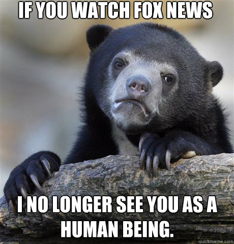 if you watch Fox News i no longer see you as a human being.  Confession Bear