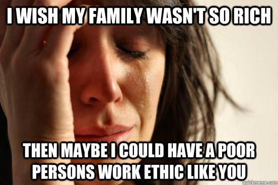 I wish my family wasn't so rich then maybe i could have a poor persons work ethic like you  First World Problems