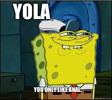 You only like anal.  YOLA  She wants the D