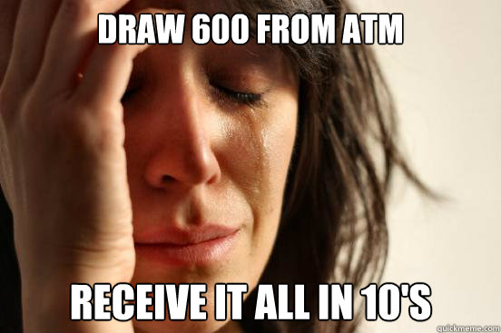 Draw 600 from atm receive it all in 10's  First World Problems