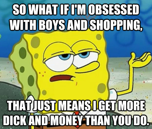 So what if i'm obsessed with boys and shopping, that just means I get more dick and money than you do.  Tough Spongebob