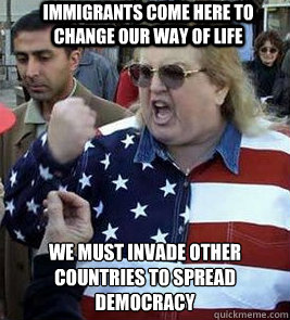 Immigrants come here to change our way of life We must invade other countries to spread democracy  