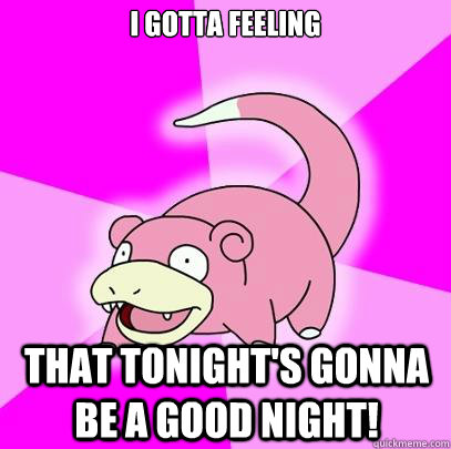I gotta feeling That tonight's gonna be a good night!  Slowpoke