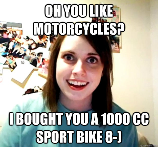 oh you like motorcycles? I bought you a 1000 cc sport bike 8-)  Overly Attached Girlfriend