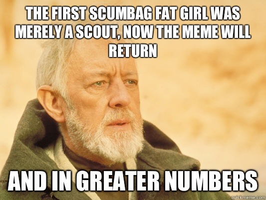 The first scumbag fat girl was merely a scout, now the meme will return And In greater numbers - The first scumbag fat girl was merely a scout, now the meme will return And In greater numbers  Obi Wan