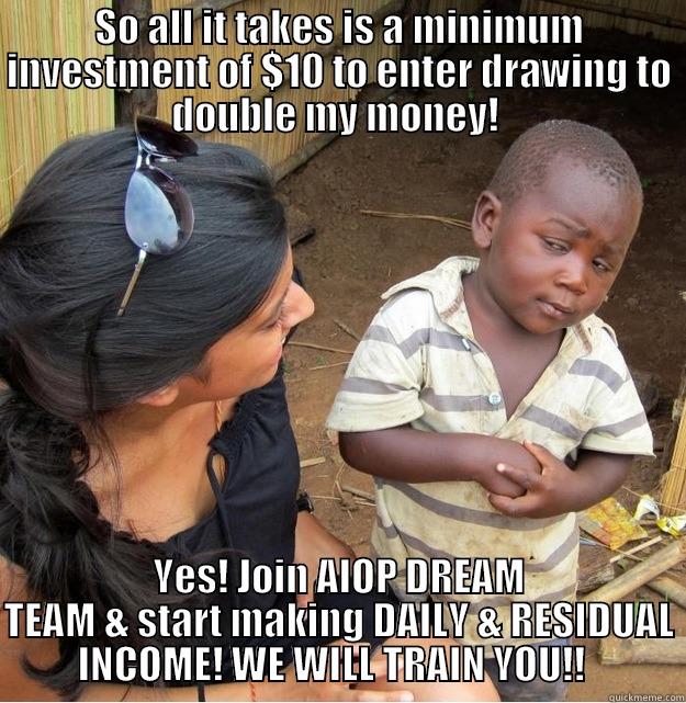 SO ALL IT TAKES IS A MINIMUM INVESTMENT OF $10 TO ENTER DRAWING TO DOUBLE MY MONEY!  YES! JOIN AIOP DREAM TEAM & START MAKING DAILY & RESIDUAL INCOME! WE WILL TRAIN YOU!!   Skeptical Third World Kid