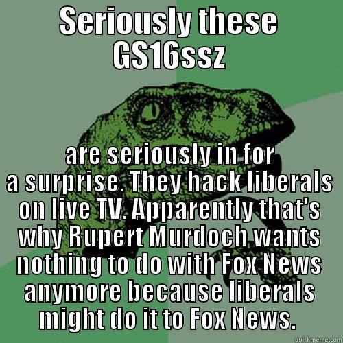 SERIOUSLY THESE GS16SSZ ARE SERIOUSLY IN FOR A SURPRISE. THEY HACK LIBERALS ON LIVE TV. APPARENTLY THAT'S WHY RUPERT MURDOCH WANTS NOTHING TO DO WITH FOX NEWS ANYMORE BECAUSE LIBERALS MIGHT DO IT TO FOX NEWS.  Philosoraptor