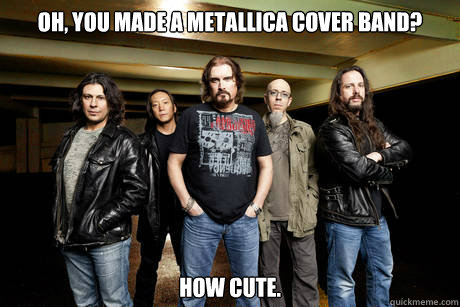 Oh, you made a metallica cover band? how cute.  Unimpressed Dream Theater