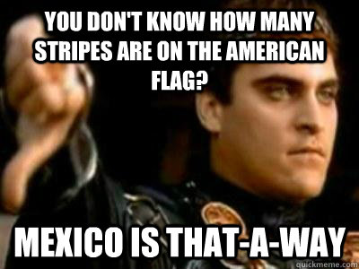 You don't know how many stripes are on the American Flag? Mexico is that-a-way  Downvoting Roman