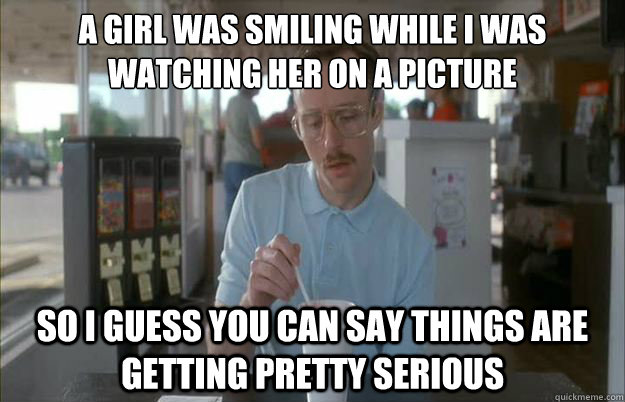 A girl was smiling while I was watching her on a picture So I guess you can say things are getting pretty serious  Things are getting pretty serious