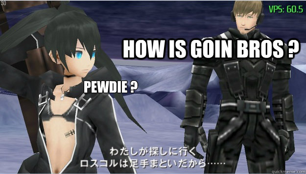 HOW IS GOIN BROS ? pewdie ?  
