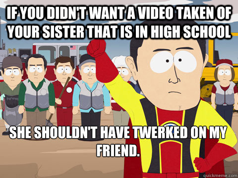If you didn't want a video taken of your sister that is in high school She shouldn't have twerked on my friend.  Captain Hindsight