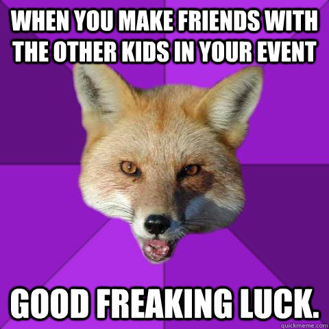 When you make friends with the other kids in your event Good Freaking Luck.  Forensics Fox