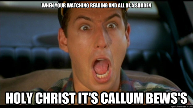 When your watching reading and all of a sudden HOLY CHRIST IT's CALLUM BEWS's  