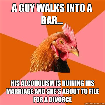 A guy walks into a bar... His alcoholism is ruining his marriage and she's about to file for a divorce  Anti-Joke Chicken