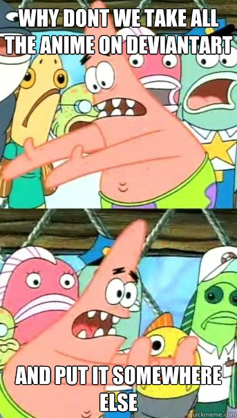Why Dont we take all the anime on Deviantart and put it somewhere else  Push it somewhere else Patrick