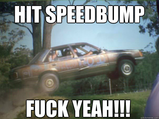 Hit speedbump FUCK YEAH!!!  
