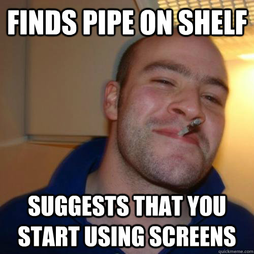 finds pipe on shelf suggests that you start using screens  Good Guy Dad