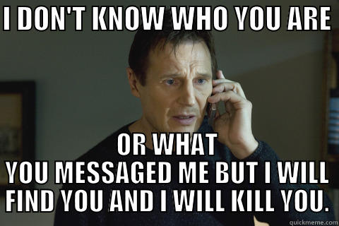 I DON'T KNOW WHO YOU ARE  OR WHAT YOU MESSAGED ME BUT I WILL FIND YOU AND I WILL KILL YOU. Misc