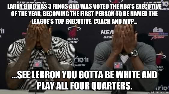 Larry Bird has 3 rings and was voted the NBA's Executive of the Year, becoming the first person to be named the league's top executive, coach and MVP... ...see LeBron you gotta be white and play ALL four quarters.   Lebron James