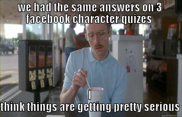 WE HAD THE SAME ANSWERS ON 3 FACEBOOK CHARACTER QUIZES  I THINK THINGS ARE GETTING PRETTY SERIOUS Things are getting pretty serious