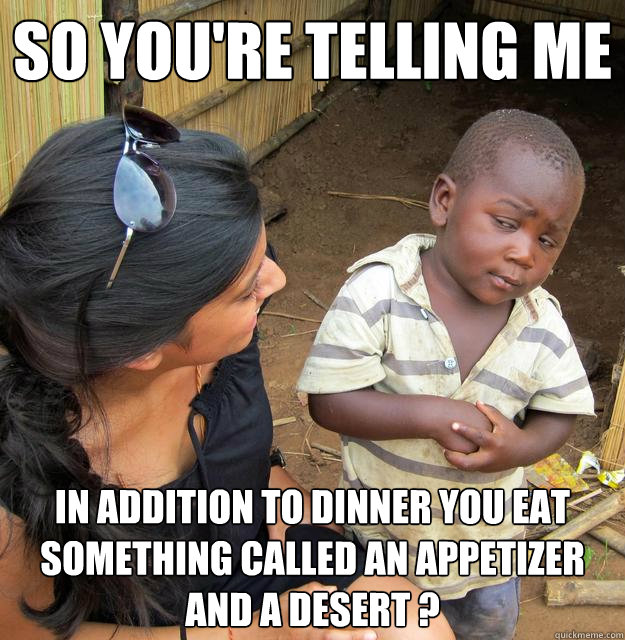 So you're telling me In Addition to dinner you eat something called an Appetizer and a Desert ? - So you're telling me In Addition to dinner you eat something called an Appetizer and a Desert ?  Skeptical 3rd World Child