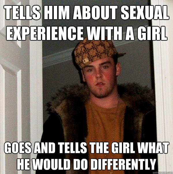 Tells him about sexual experience with a girl Goes and tells the girl what he would do differently  Scumbag Steve