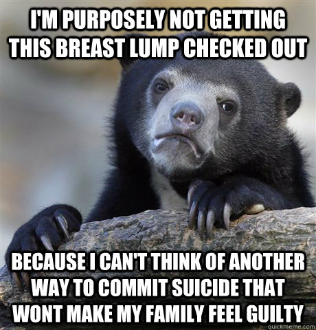 I'm purposely not getting this breast lump checked out Because I can't think of another way to commit suicide that wont make my family feel guilty - I'm purposely not getting this breast lump checked out Because I can't think of another way to commit suicide that wont make my family feel guilty  Confession Bear