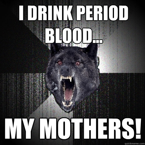I drink period blood... My mothers!  Insanity Wolf