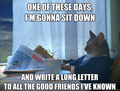 One of these days,
I'm gonna sit down
 and write a long letter
To all the good friends I've known  The One Percent Cat