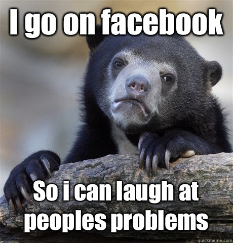 I go on facebook So i can laugh at peoples problems  Confession Bear