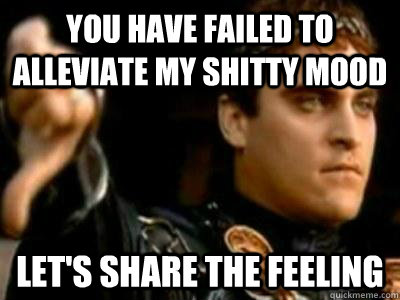 You have failed to alleviate my shitty mood Let's share the feeling  Downvoting Roman
