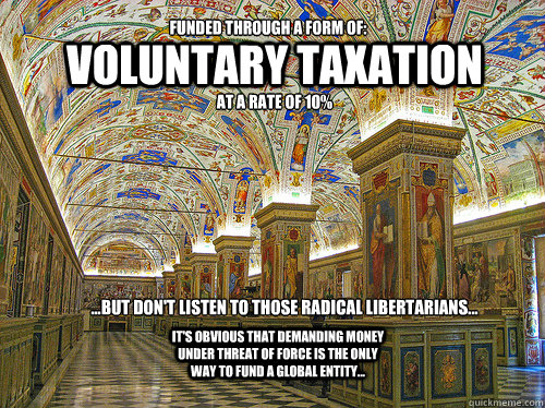 Voluntary taxation ...but don't listen to those radical libertarians... Funded through a form of: at a rate of 10% It's obvious that demanding money under threat of force is the ONLY way to fund a global entity... - Voluntary taxation ...but don't listen to those radical libertarians... Funded through a form of: at a rate of 10% It's obvious that demanding money under threat of force is the ONLY way to fund a global entity...  RightLeftBULLSHIT