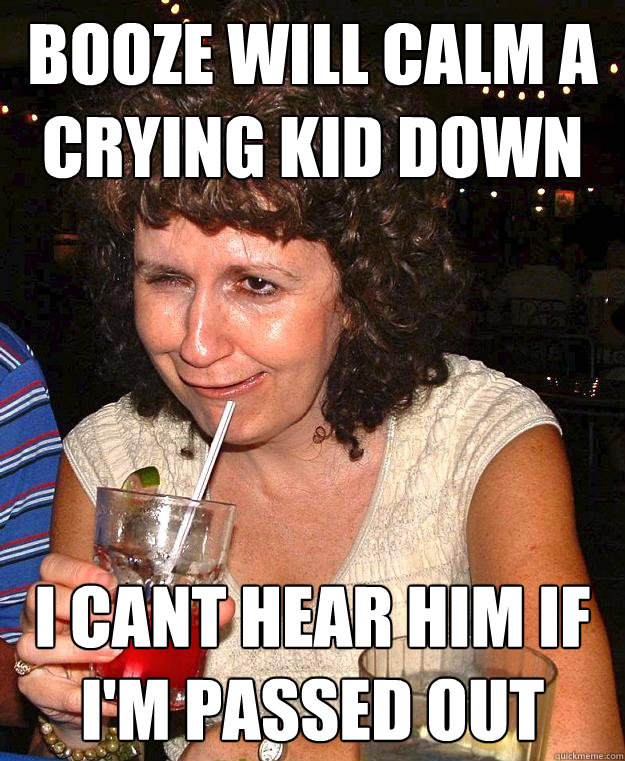 booze will calm a crying kid down i cant hear him if I'm passed out  Drunk Mom