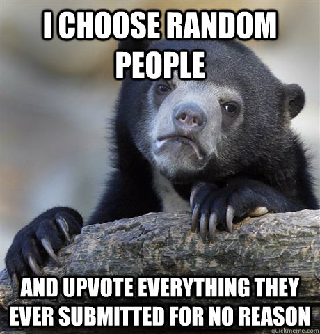 I choose random people and upvote everything they ever submitted for no reason  Confession Bear
