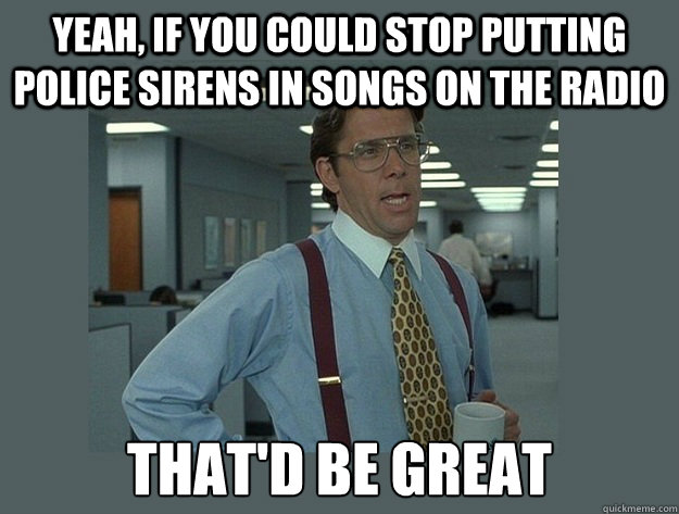 Yeah, if you could stop putting police sirens in songs on the radio That'd be great  Office Space Lumbergh