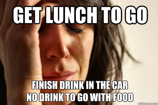 Get lunch to go finish drink in the car
no drink to go with food  1st World Problems