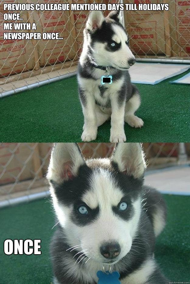 Previous colleague mentioned days till holidays once.. 
me with a 
newspaper once... once  Insanity puppy