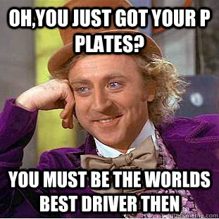 oh,you just got your P plates? you must be the worlds best driver then  Condescending Wonka