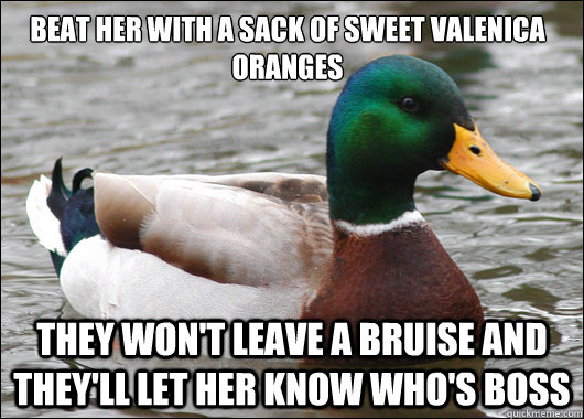 Beat her with a sack of sweet Valenica oranges They won't leave a bruise and they'll let her know who's boss  Actual Advice Mallard