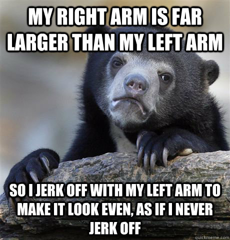 My right arm is far larger than my left arm So I jerk off with my left arm to make it look even, as if i never jerk off - My right arm is far larger than my left arm So I jerk off with my left arm to make it look even, as if i never jerk off  Confession Bear