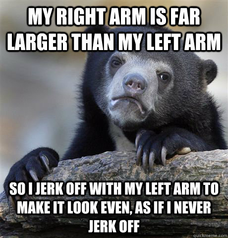 My right arm is far larger than my left arm So I jerk off with my left arm to make it look even, as if i never jerk off  Confession Bear